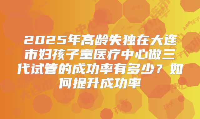 2025年高龄失独在大连市妇孩子童医疗中心做三代试管的成功率有多少？如何提升成功率