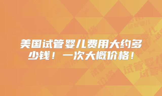 美国试管婴儿费用大约多少钱！一次大概价格！
