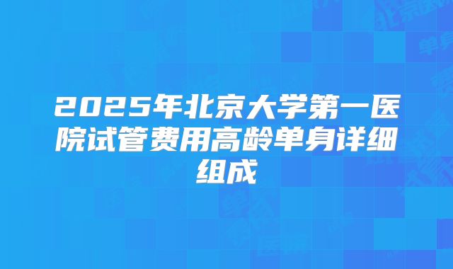2025年北京大学第一医院试管费用高龄单身详细组成