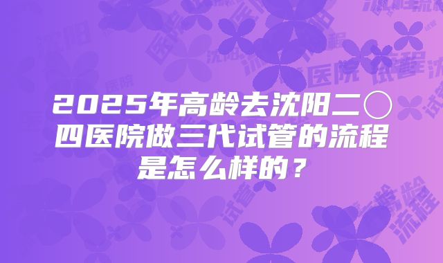 2025年高龄去沈阳二〇四医院做三代试管的流程是怎么样的?
