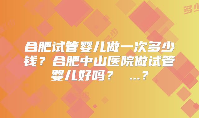 合肥试管婴儿做一次多少钱？合肥中山医院做试管婴儿好吗？ ...？