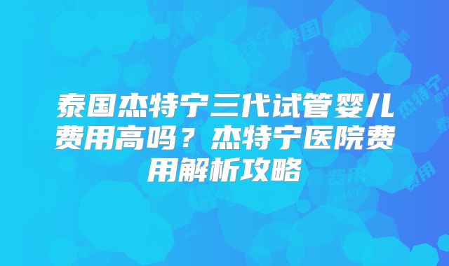 泰国杰特宁三代试管婴儿费用高吗？杰特宁医院费用解析攻略