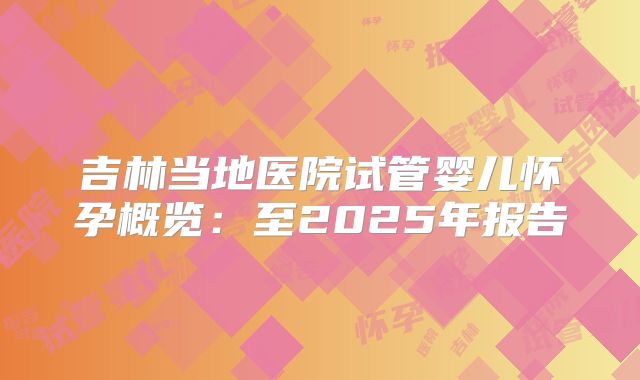 吉林当地医院试管婴儿怀孕概览：至2025年报告
