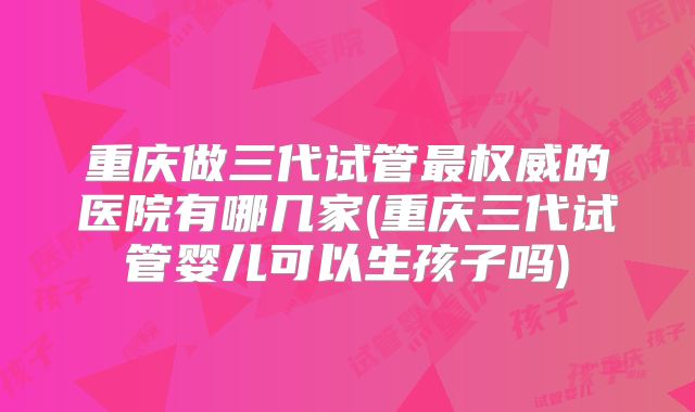重庆做三代试管最权威的医院有哪几家(重庆三代试管婴儿可以生孩子吗)