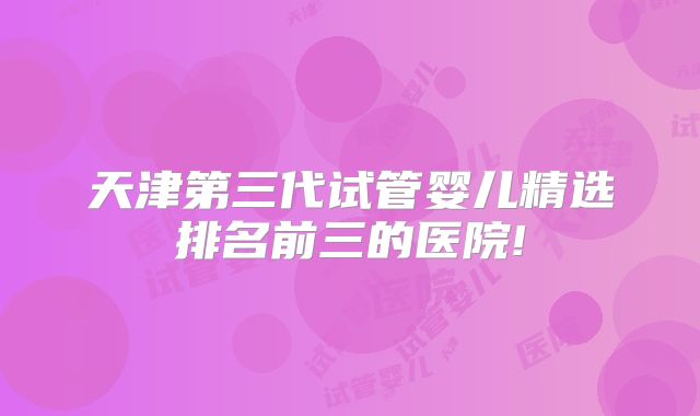 天津第三代试管婴儿精选排名前三的医院!