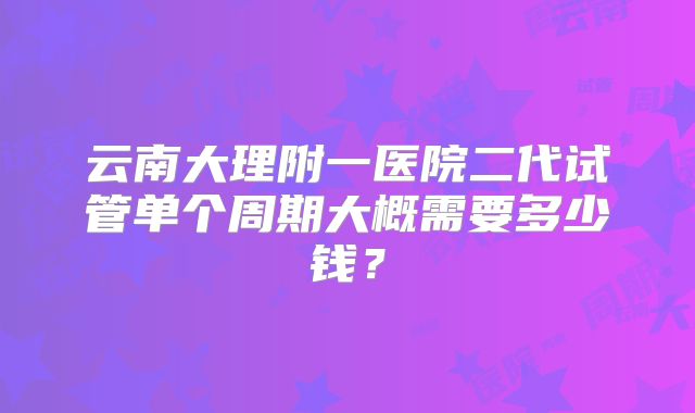 云南大理附一医院二代试管单个周期大概需要多少钱？