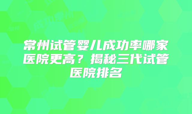 常州试管婴儿成功率哪家医院更高？揭秘三代试管医院排名