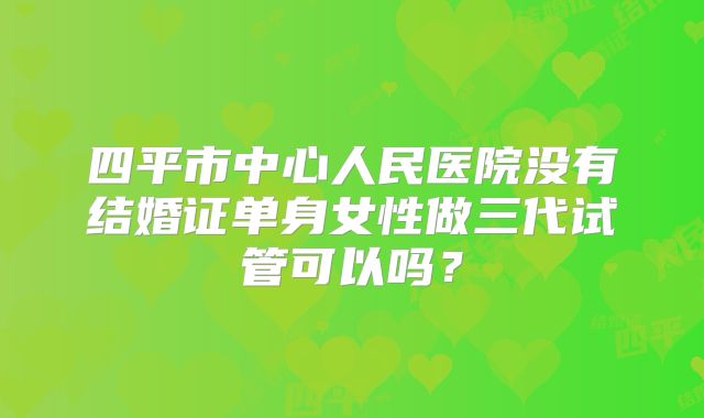 四平市中心人民医院没有结婚证单身女性做三代试管可以吗？
