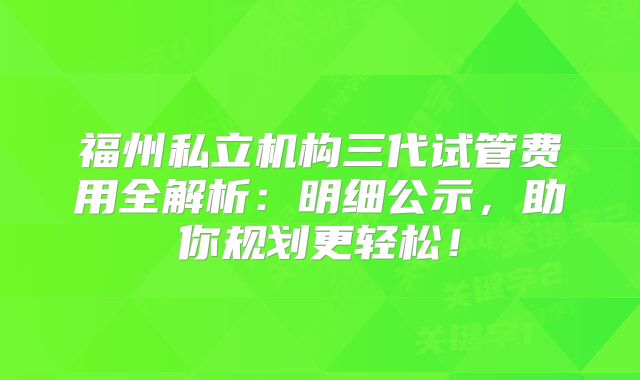 福州私立机构三代试管费用全解析:明细公示,助你规划更轻松!