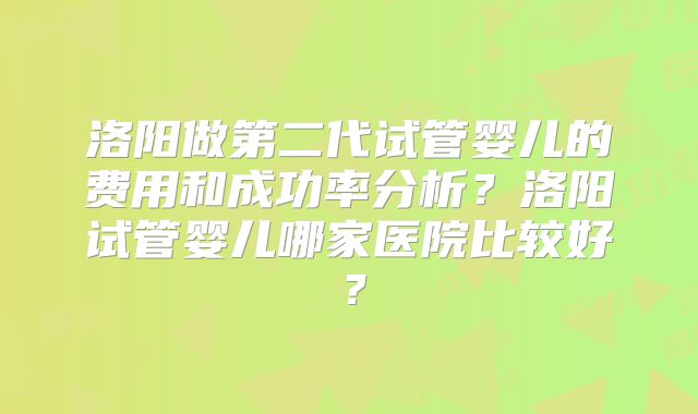 洛阳做第二代试管婴儿的费用和成功率分析？洛阳试管婴儿哪家医院比较好？