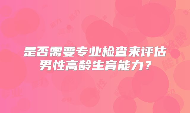 是否需要专业检查来评估男性高龄生育能力?