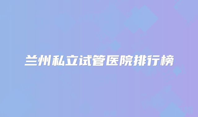兰州私立试管医院排行榜