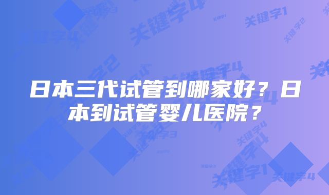 日本三代试管到哪家好？日本到试管婴儿医院？