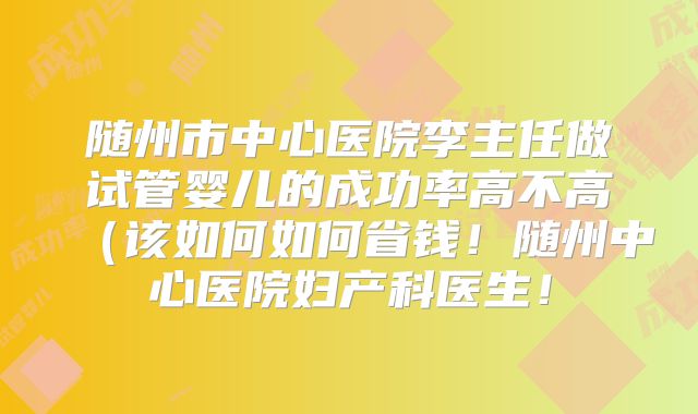 随州市中心医院李主任做试管婴儿的成功率高不高（该如何如何省钱！随州中心医院妇产科医生！
