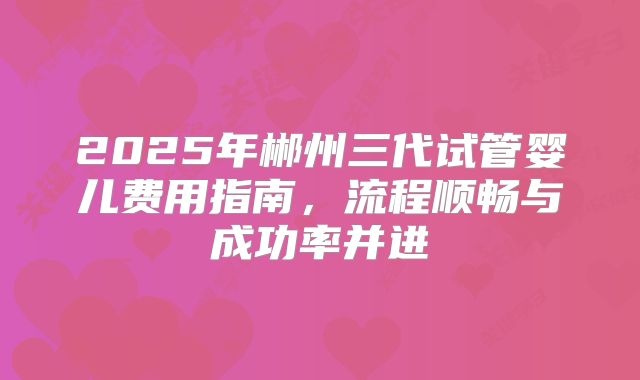 2025年郴州三代试管婴儿费用指南,流程顺畅与成功率并进