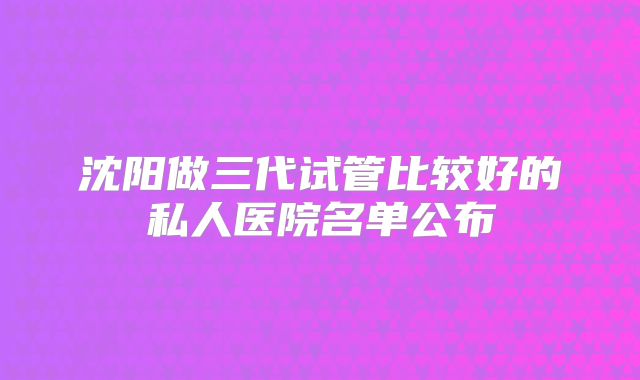 沈阳做三代试管比较好的私人医院名单公布