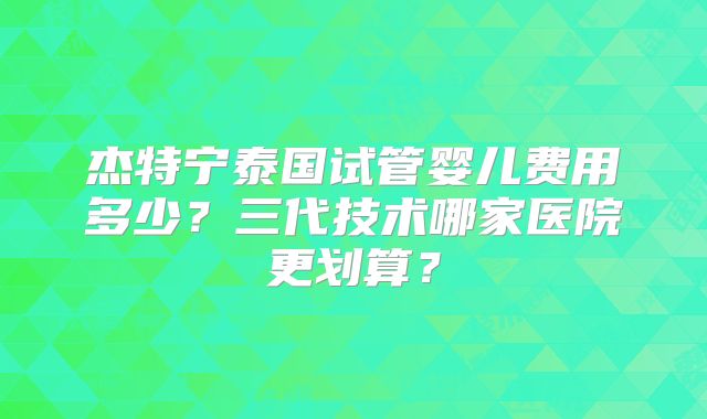 杰特宁泰国试管婴儿费用多少？三代技术哪家医院更划算？