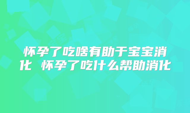 怀孕了吃啥有助于宝宝消化 怀孕了吃什么帮助消化
