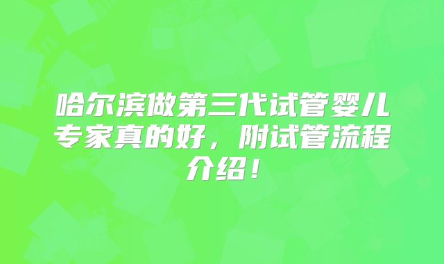 哈尔滨做第三代试管婴儿专家真的好，附试管流程介绍！