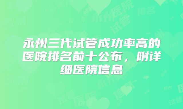 永州三代试管成功率高的医院排名前十公布，附详细医院信息