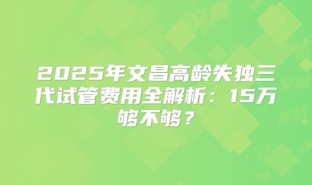 2025年文昌高龄失独三代试管费用全解析：15万够不够？
