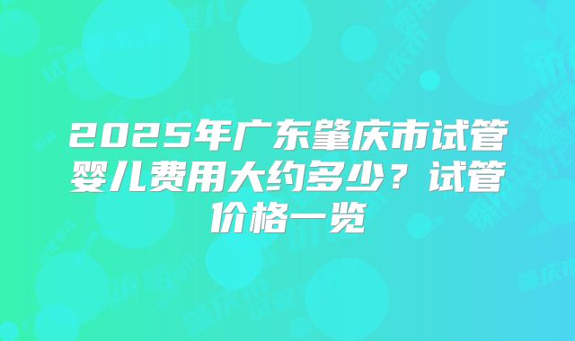 2025年广东肇庆市试管婴儿费用大约多少?试管价格一览
