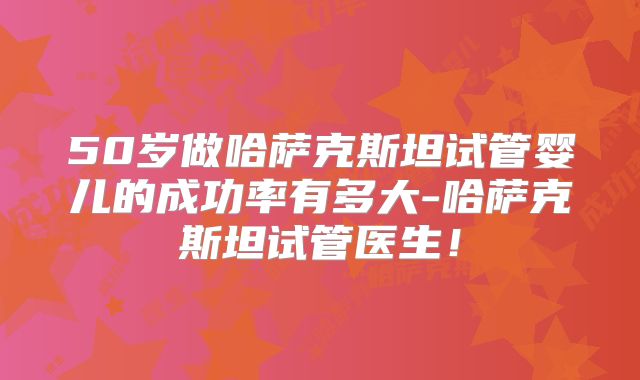 50岁做哈萨克斯坦试管婴儿的成功率有多大-哈萨克斯坦试管医生!