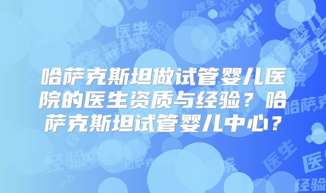 哈萨克斯坦做试管婴儿医院的医生资质与经验？哈萨克斯坦试管婴儿中心？