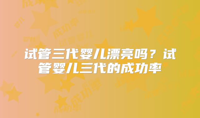 试管三代婴儿漂亮吗?试管婴儿三代的成功率