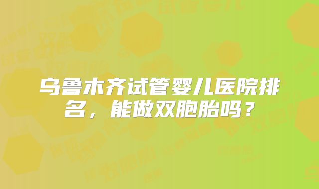 乌鲁木齐试管婴儿医院排名,能做双胞胎吗?