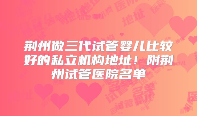 荆州做三代试管婴儿比较好的私立机构地址!附荆州试管医院名单