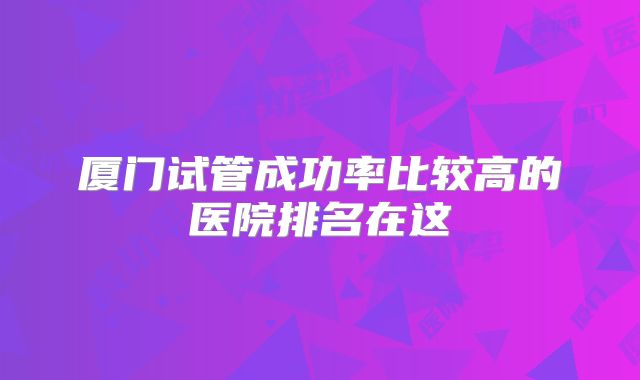 厦门试管成功率比较高的医院排名在这