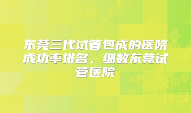 东莞三代试管包成的医院成功率排名，细数东莞试管医院