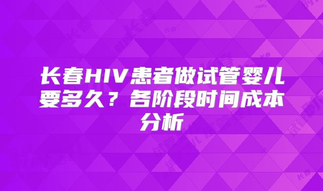 长春HIV患者做试管婴儿要多久？各阶段时间成本分析