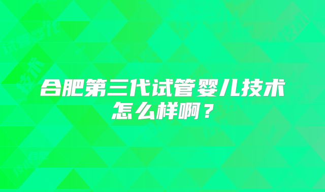 合肥第三代试管婴儿技术怎么样啊?