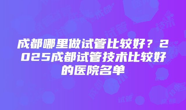 成都哪里做试管比较好？2025成都试管技术比较好的医院名单
