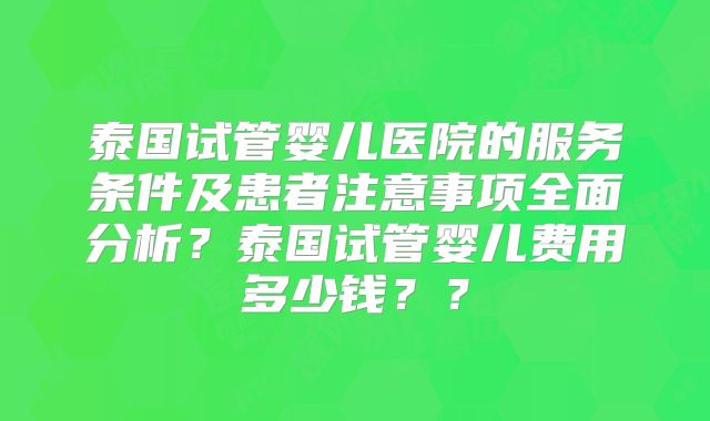 泰国试管婴儿医院的服务条件及患者注意事项全面分析？泰国试管婴儿费用多少钱？？