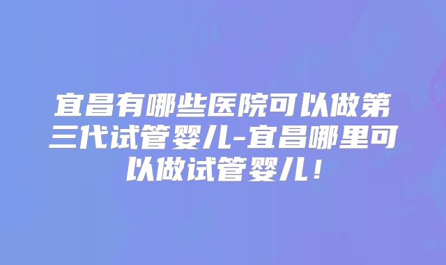宜昌有哪些医院可以做第三代试管婴儿-宜昌哪里可以做试管婴儿！