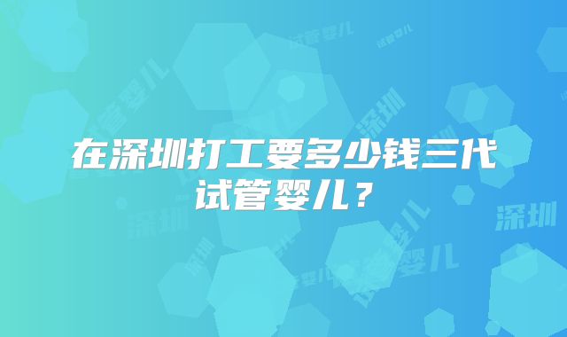 在深圳打工要多少钱三代试管婴儿？
