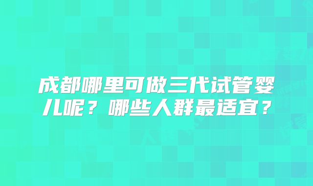 成都哪里可做三代试管婴儿呢？哪些人群最适宜？