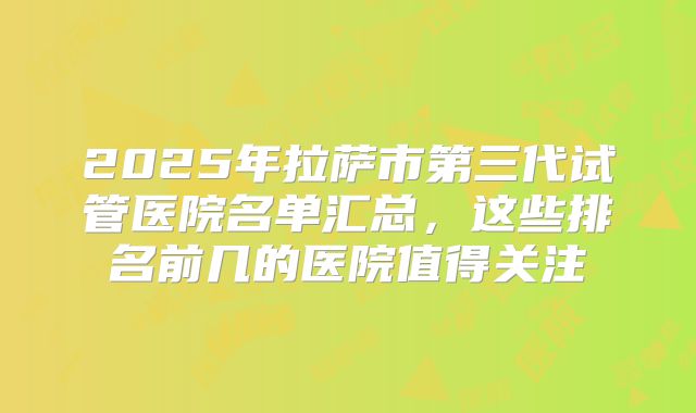2025年拉萨市第三代试管医院名单汇总,这些排名前几的医院值得关注