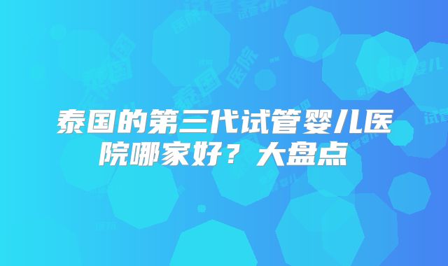 泰国的第三代试管婴儿医院哪家好?大盘点