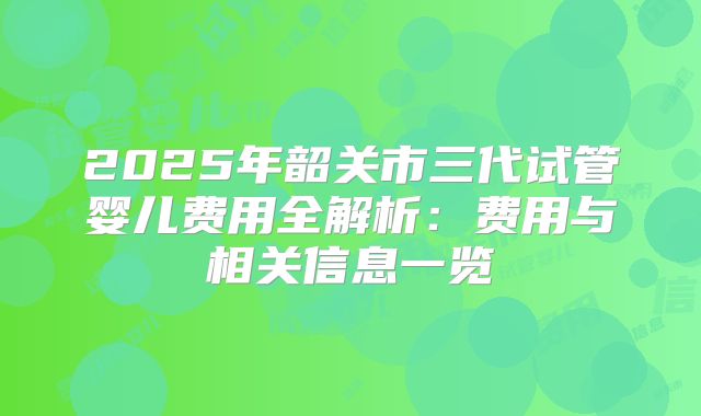 2025年韶关市三代试管婴儿费用全解析：费用与相关信息一览