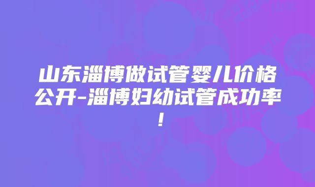 山东淄博做试管婴儿价格公开-淄博妇幼试管成功率！