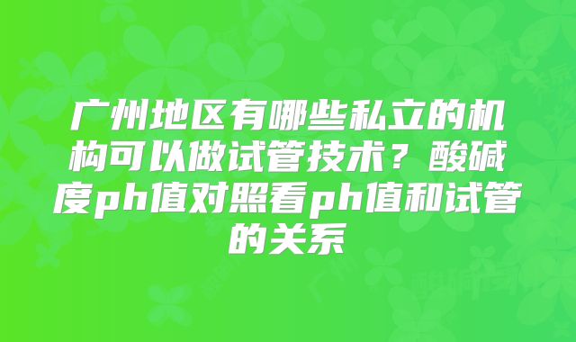 广州地区有哪些私立的机构可以做试管技术？酸碱度ph值对照看ph值和试管的关系