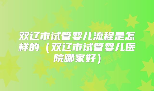 双辽市试管婴儿流程是怎样的（双辽市试管婴儿医院哪家好）