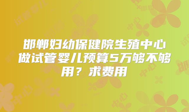 邯郸妇幼保健院生殖中心做试管婴儿预算5万够不够用？求费用