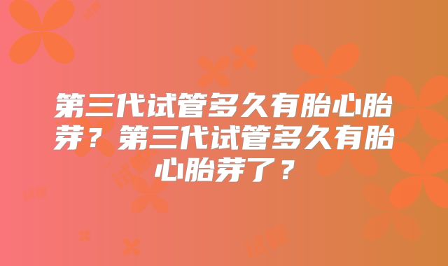 第三代试管多久有胎心胎芽?第三代试管多久有胎心胎芽了?