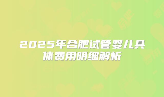 2025年合肥试管婴儿具体费用明细解析