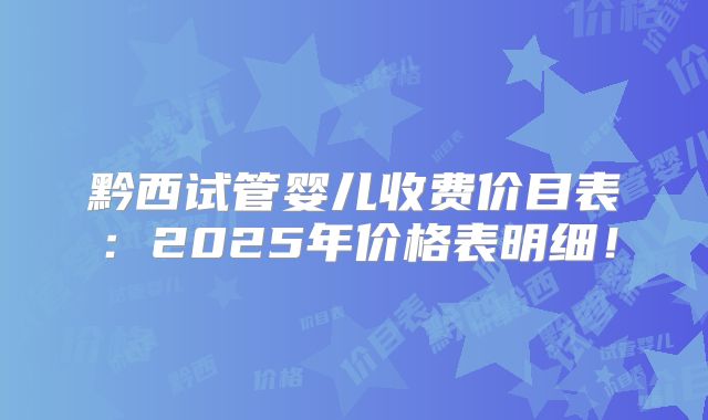 黔西试管婴儿收费价目表：2025年价格表明细！